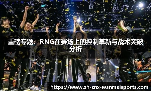 重磅专题：RNG在赛场上的控制革新与战术突破分析